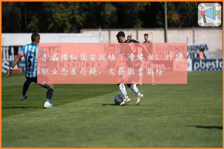 李磊揭秘国安战绩下滑缘由：外援职业态度存疑，欠薪因素排除