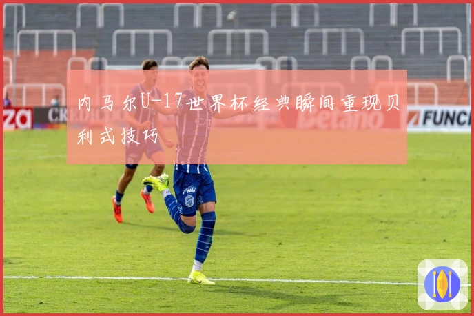 内马尔U-17世界杯经典瞬间重现贝利式技巧