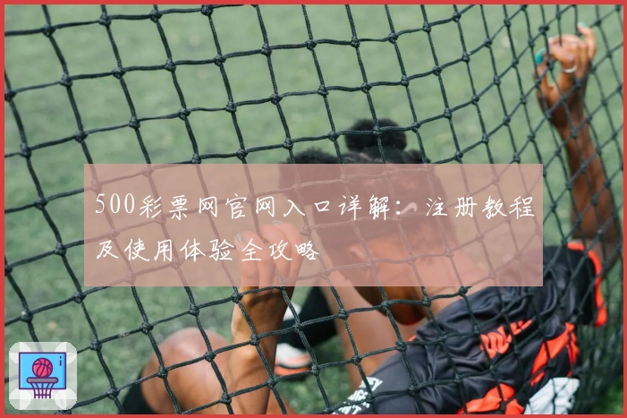 500彩票网官网入口详解:注册教程及使用体验全攻略