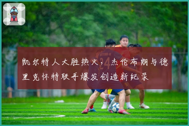 凯尔特人大胜热火，杰伦布朗与德里克怀特联手爆发创造新纪录