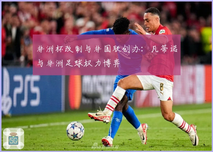 非洲杯改制与非国联创办：凡蒂诺与非洲足球权力博弈