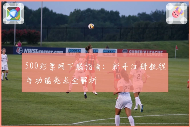 500彩票网下载指南：新手注册教程与功能亮点全解析