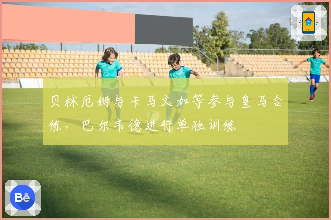 贝林厄姆与卡马文加等参与皇马合练，巴尔韦德进行单独训练