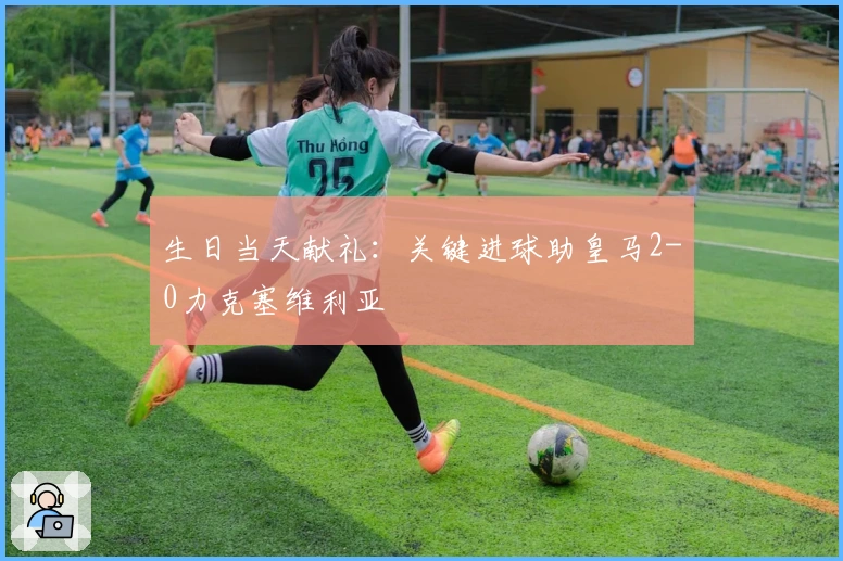 生日当天献礼：关键进球助皇马2-0力克塞维利亚