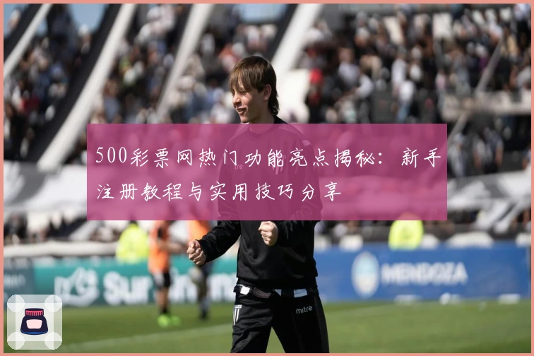 500彩票网热门功能亮点揭秘:新手注册教程与实用技巧分享