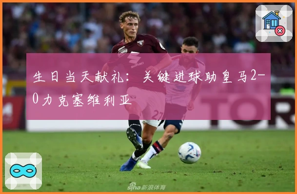 生日当天献礼：关键进球助皇马2-0力克塞维利亚